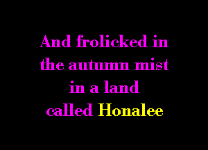 And frolicked in
the autumn mist
in a. land

called Honalee

g
