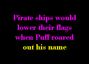Pirate ships would
lower their flags
When Puff roared
out his name