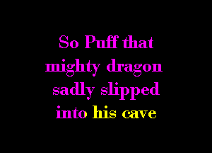 So Puff that
mighty dragon

sadly slipped

into his cave