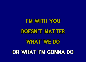 I'M WITH YOU

DOESN'T MATTER
WHAT WE DO
OR WHAT I'M GONNA DO