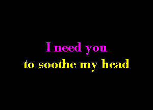 I need you

to soothe my head