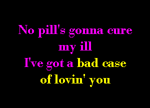 N0 pill's gonna cure

myiJl

I've got a bad case

of lovin' you