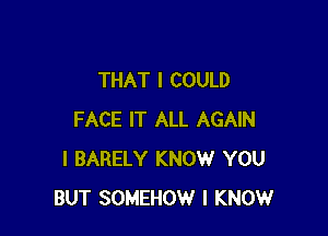 THAT I COULD

FACE IT ALL AGAIN
I BARELY KNOW YOU
BUT SOMEHOW I KNOW