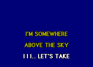 I'M SOMEWHERE
ABOVE THE SKY
I I I.. LET'S TAKE