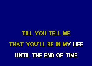 TILL YOU TELL ME
THAT YOU'LL BE IN MY LIFE
UNTIL THE END OF TIME