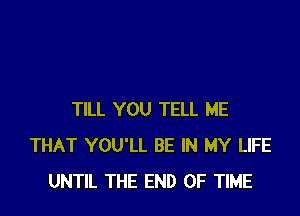 TILL YOU TELL ME
THAT YOU'LL BE IN MY LIFE
UNTIL THE END OF TIME