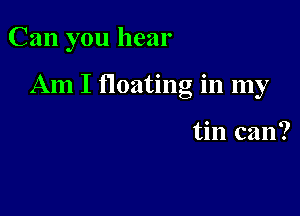 Can you hear

Am I floating in my

tin can?