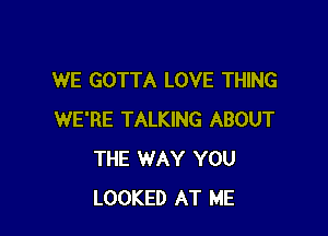 WE GOTTA LOVE THING

WE'RE TALKING ABOUT
THE WAY YOU
LOOKED AT ME