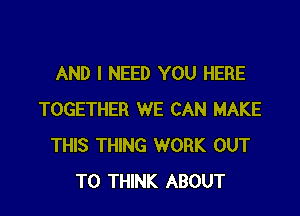 AND I NEED YOU HERE

TOGETHER WE CAN MAKE
THIS THING WORK OUT
TO THINK ABOUT