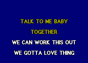 TALK TO ME BABY

TOGETHER
WE CAN WORK THIS OUT
WE GOTTA LOVE THING