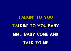 TALKIN' TO YOU

TALKIN' TO YOU BABY
MM. BABY COME AND
TALK TO ME