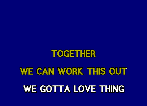 TOGETHER
WE CAN WORK THIS OUT
WE GOTTA LOVE THING