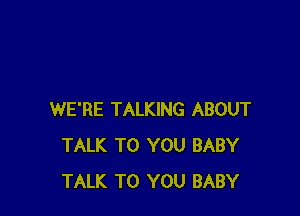 WE'RE TALKING ABOUT
TALK TO YOU BABY
TALK TO YOU BABY