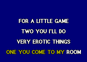 FOR A LITTLE GAME

TWO YOU I'LL DO
VERY EROTIC THINGS
ONE YOU COME TO MY ROOM