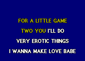 FOR A LITTLE GAME

TWO YOU I'LL DO
VERY EROTIC THINGS
I WANNA MAKE LOVE BABE