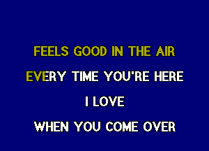 FEELS GOOD IN THE AIR

EVERY TIME YOU'RE HERE
I LOVE
WHEN YOU COME OVER