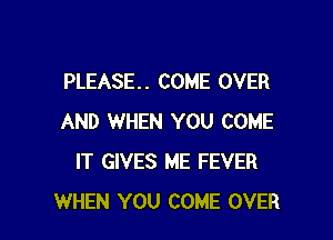 PLEASE. . COME OVER

AND WHEN YOU COME
IT GIVES ME FEVER
WHEN YOU COME OVER