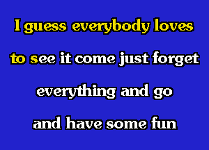 I guess everybody loves

to see it come just forget

everything and go

and have some fun