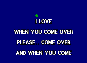 I LOVE

WHEN YOU COME OVER
PLEASE. COME OVER
AND WHEN YOU COME