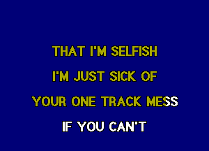 THAT I'M SELFISH

I'M JUST SICK OF
YOUR ONE TRACK MESS
IF YOU CAN'T