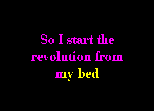 So I start the
revolution from

my bed