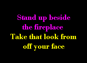 Stand up beside
the iireplace
Take that look from

OH your face