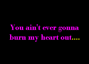 You ain't ever gonna
burn my heart out...