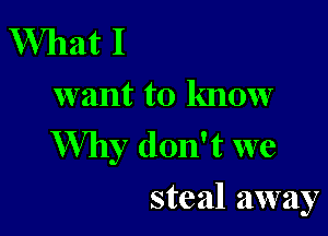 What I
want to know

Why don't we
steal away
