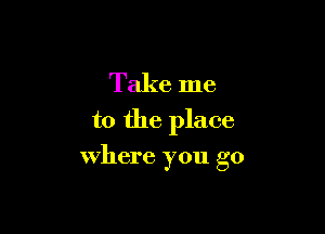 Take me

to the place

where you go