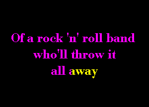 Of a rock 'n' roll band
who'll throw it

all away