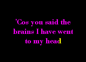 'Cos you said the

brains I have went
to my head