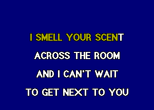 I SMELL YOUR SCENT

ACROSS THE ROOM
AND I CAN'T WAIT
TO GET NEXT TO YOU
