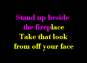 Stand up beside
the fireplace
Take that look

from off your face

g