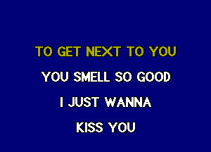 TO GET NEXT TO YOU

YOU SMELL SO GOOD
I JUST WANNA
KISS YOU