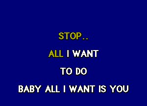 STOP . .

ALL I WANT
TO DO
BABY ALL I WANT IS YOU