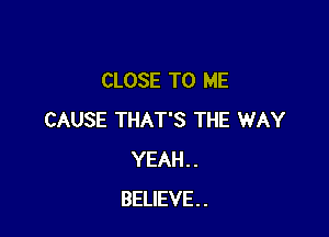 CLOSE TO ME

CAUSE THAT'S THE WAY
YEAH..
BELIEVE.