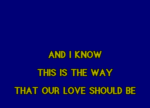 AND I KNOW
THIS IS THE WAY
THAT OUR LOVE SHOULD BE