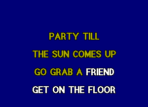 PARTY TILL

THE SUN COMES UP
GO GRAB A FRIEND
GET ON THE FLOOR