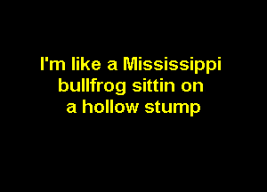 I'm like a Mississippi
bullfrog sittin on

a hollow stump