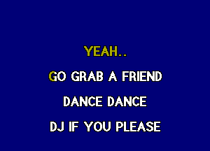 YEAH. .

GO GRAB A FRIEND
DANCE DANCE
DJ IF YOU PLEASE