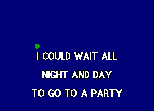 I COULD WAIT ALL
NIGHT AND DAY
TO GO TO A PARTY