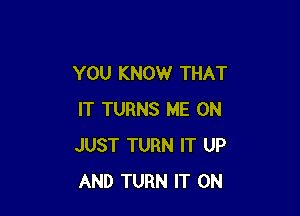 YOU KNOW THAT

IT TURNS ME ON
JUST TURN IT UP
AND TURN IT ON