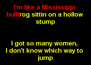 I'm like a Mississippi
bullfrog sittin on a hollow
stump

I got so many women,
I don't know which way to
iump