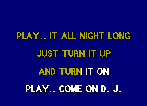 PLAY.. IT ALL NIGHT LONG

JUST TURN IT UP
AND TURN IT ON
PLAY.. COME ON D. J.