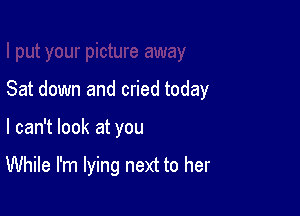 Sat down and cried today

I can't look at you

While I'm lying next to her