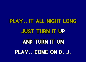 PLAY.. IT ALL NIGHT LONG

JUST TURN IT UP
AND TURN IT ON
PLAY.. COME ON D. J.