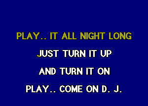 PLAY.. IT ALL NIGHT LONG

JUST TURN IT UP
AND TURN IT ON
PLAY.. COME ON D. J.