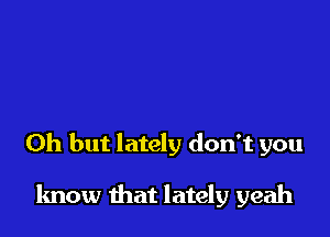 Oh but lately don't you

know that lately yeah