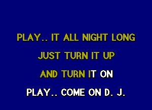 PLAY.. IT ALL NIGHT LONG

JUST TURN IT UP
AND TURN IT ON
PLAY.. COME ON D. J.