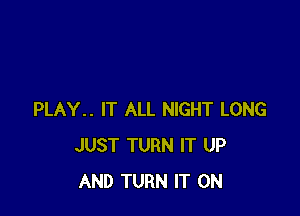 PLAY.. IT ALL NIGHT LONG
JUST TURN IT UP
AND TURN IT ON